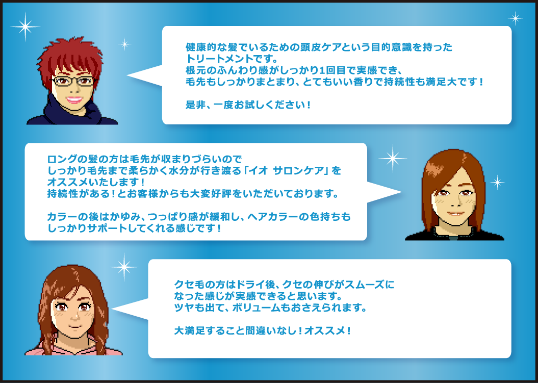 クセ毛の方はドライ後、クセの伸びがスムーズに なった感じが実感できると思います。 ツヤも出て、ボリュームもおさえられます。  大満足すること間違いなし！オススメ！ ロングの髪の方は毛先が収まりづらいので しっかり毛先まで柔らかく水分が行き渡る「イオ サロンケア」を オススメいたします！ 持続性がある！とお客様からも大変好評をいただいております。  カラーの後はかゆみ、つっぱり感が緩和し、ヘアカラーの色持ちも しっかりサポートしてくれる感じです！健康的な髪でいるための頭皮ケアという目的意識を持った トリートメントです。 根元のふんわり感がしっかり1回目で実感でき、 毛先もしっかりまとまり、とてもいい香りで持続性も満足大です！  是非、一度お試しください！ 贅沢にうるおうトリートメント「イオ サロンケア」。 今まで別々だった「地肌」と「髪」へのケアを同時に行うのが特徴です。 「うるおい構造」からアプローチする4ステップのケアで、地肌 からうるおい、毛先までやわらかに。 新基準のトリートメントをぜひお試しください！！ あなたの地肌と髪に”うるおい”のごほうび。